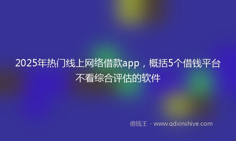 2025年热门线上网络借款app，概括5个借钱平台不看综合评估的软件