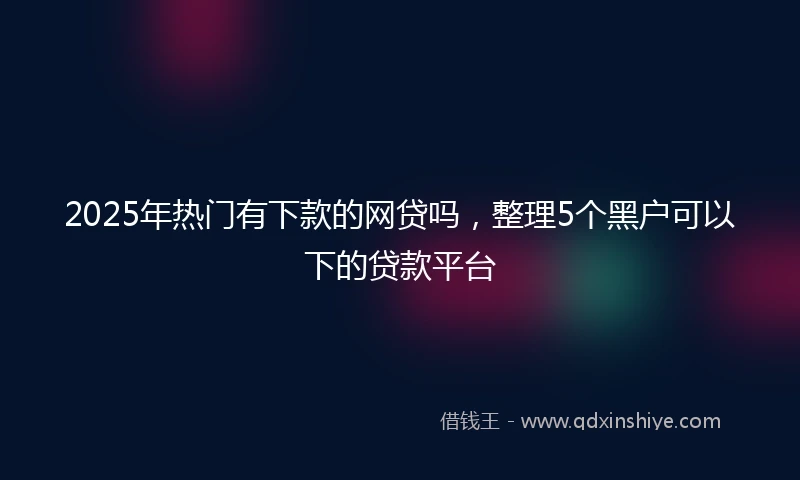 2025年热门有下款的网贷吗，整理5个黑户可以下的贷款平台