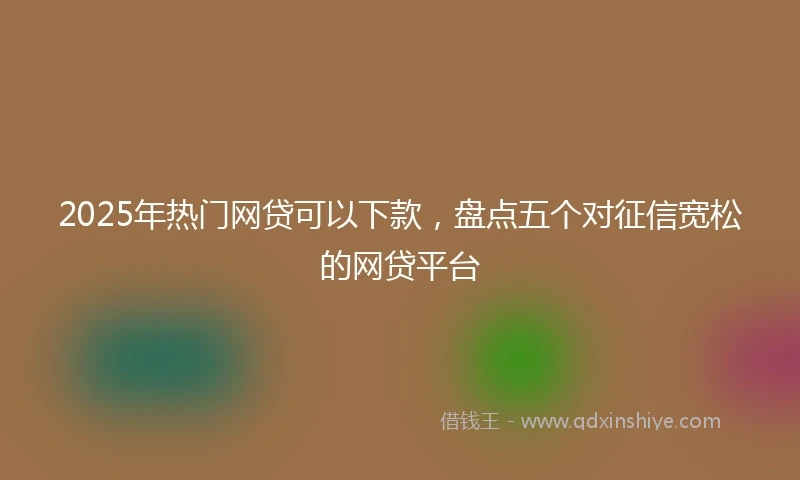 2025年热门网贷可以下款，盘点五个对征信宽松的网贷平台