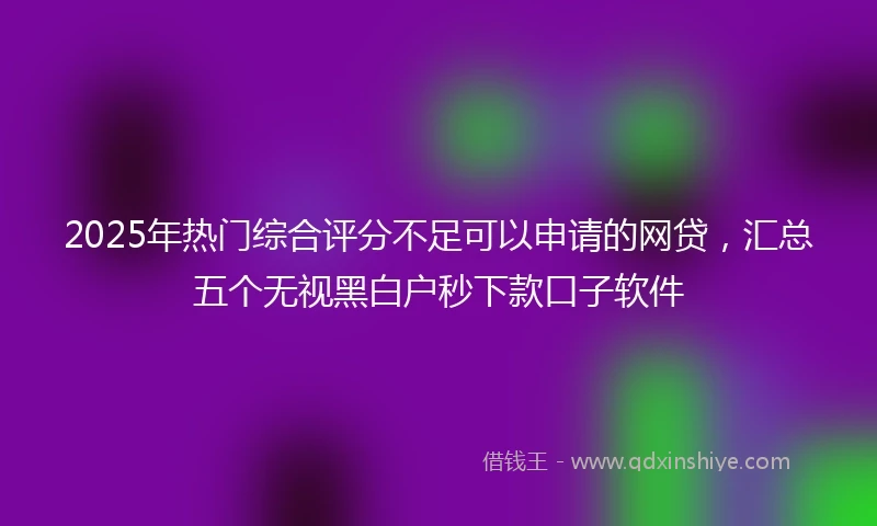 2025年热门综合评分不足可以申请的网贷，汇总五个无视黑白户秒下款口子软件