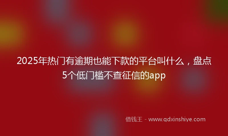 2025年热门有逾期也能下款的平台叫什么，盘点5个低门槛不查征信的app
