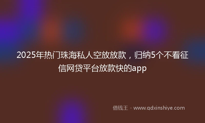 2025年热门珠海私人空放放款，归纳5个不看征信网贷平台放款快的app