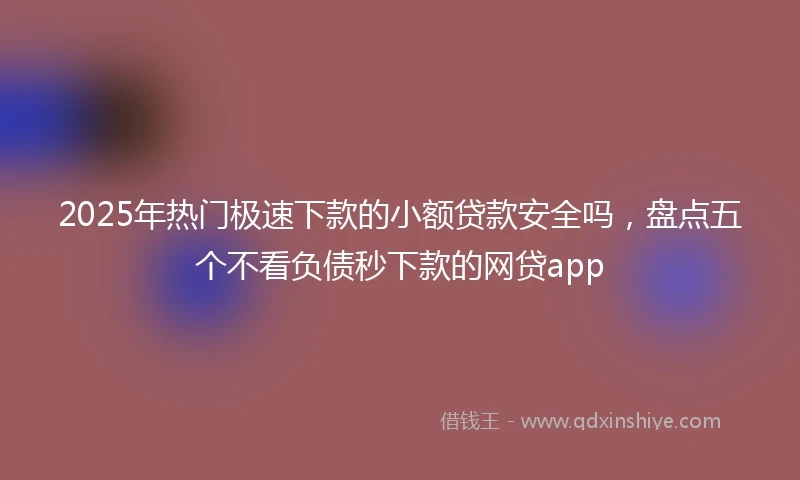 2025年热门极速下款的小额贷款安全吗，盘点五个不看负债秒下款的网贷app