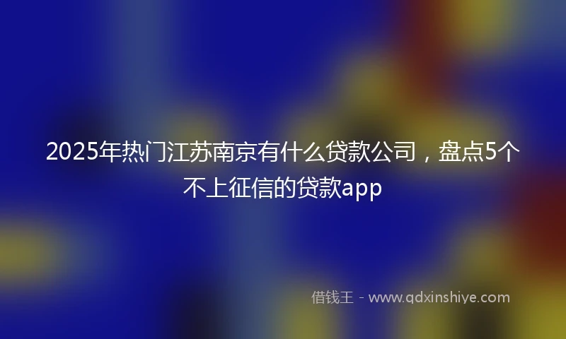 2025年热门江苏南京有什么贷款公司，盘点5个不上征信的贷款app