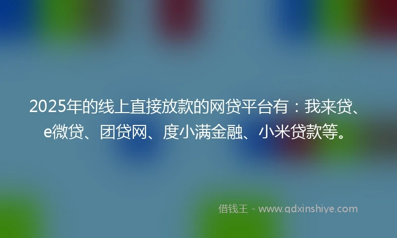 2025年的线上直接放款的网贷平台有：我来贷、e微贷、团贷网、度小满金融、小米贷款等。