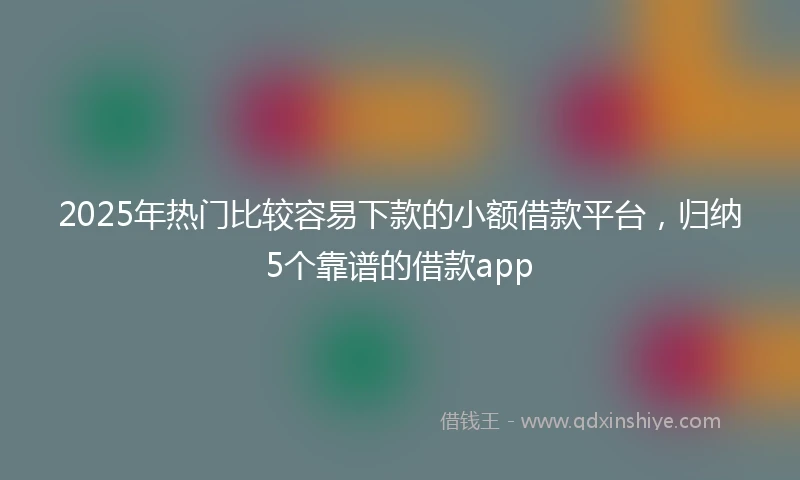 2025年热门比较容易下款的小额借款平台，归纳5个靠谱的借款app