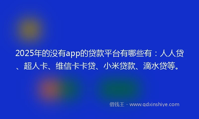 2025年的没有app的贷款平台有哪些有：人人贷、超人卡、维信卡卡贷、小米贷款、滴水贷等。