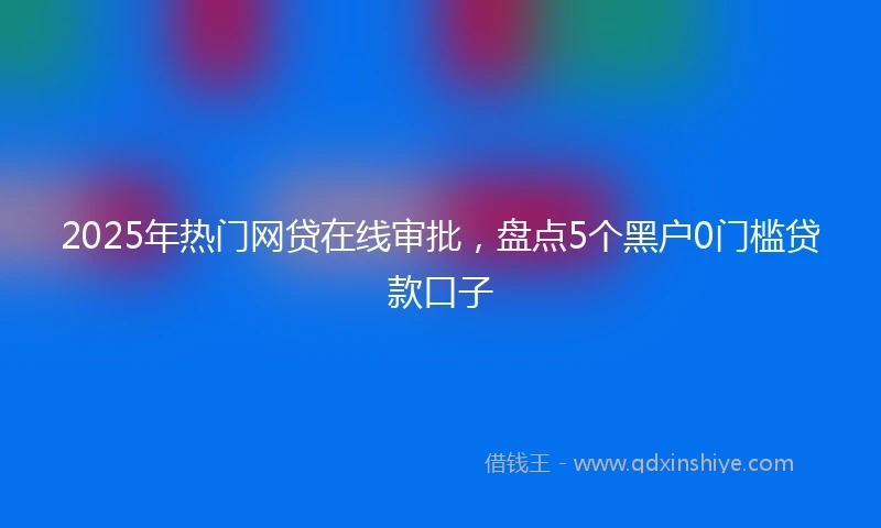 2025年热门网贷在线审批，盘点5个黑户0门槛贷款口子