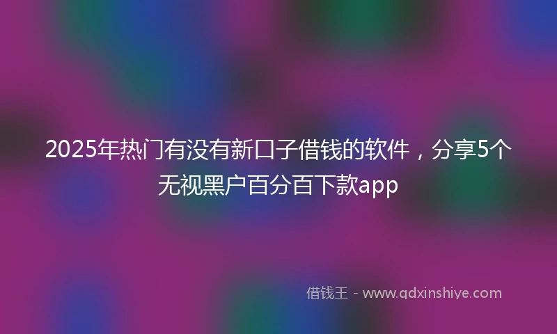 2025年热门有没有新口子借钱的软件，分享5个无视黑户百分百下款app