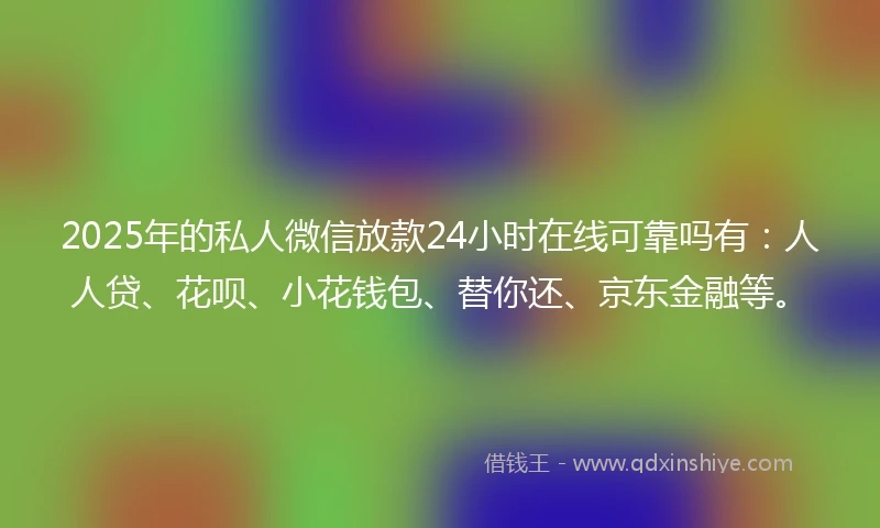 2025年的私人微信放款24小时在线可靠吗有：人人贷、花呗、小花钱包、替你还、京东金融等。