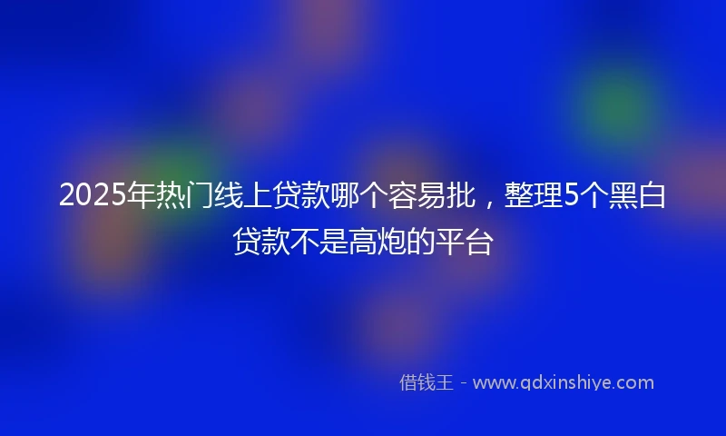 2025年热门线上贷款哪个容易批，整理5个黑白贷款不是高炮的平台