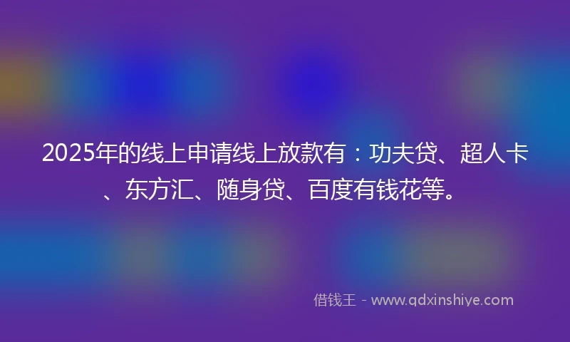 2025年的线上申请线上放款有：功夫贷、超人卡、东方汇、随身贷、百度有钱花等。