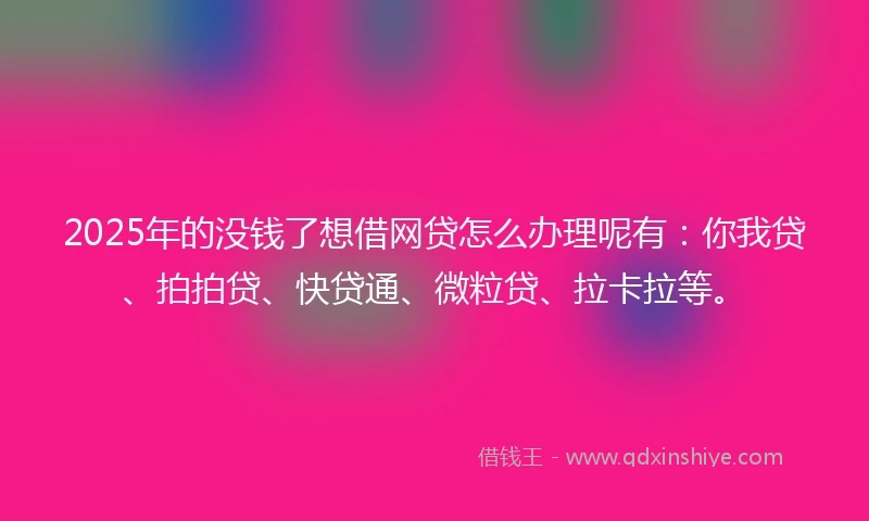 2025年的没钱了想借网贷怎么办理呢有：你我贷、拍拍贷、快贷通、微粒贷、拉卡拉等。