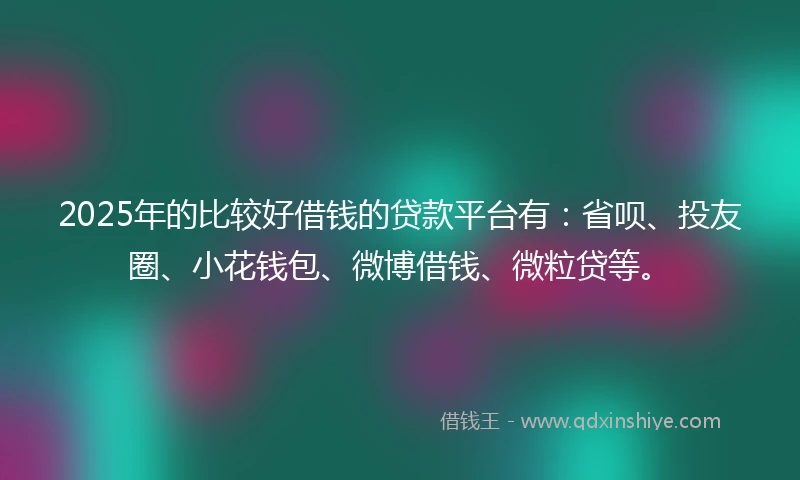 2025年的比较好借钱的贷款平台有：省呗、投友圈、小花钱包、微博借钱、微粒贷等。