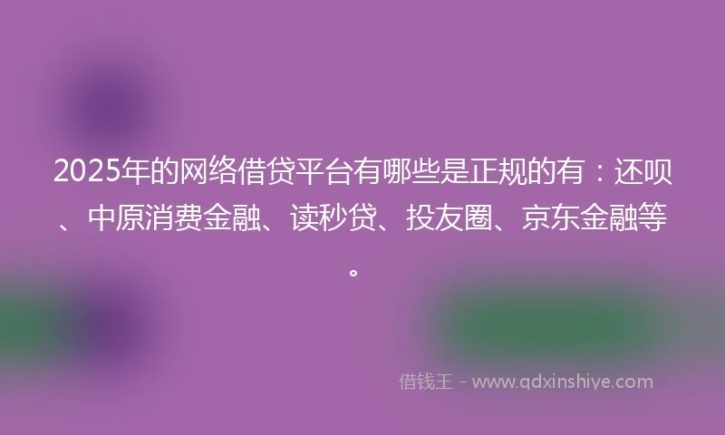 2025年的网络借贷平台有哪些是正规的有：还呗、中原消费金融、读秒贷、投友圈、京东金融等。