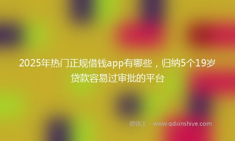 2025年热门正规借钱app有哪些，归纳5个19岁贷款容易过审批的平台