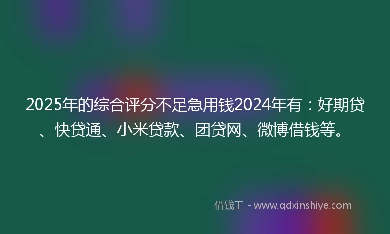 2025年的综合评分不足急用钱2024年有：好期贷、快贷通、小米贷款、团贷网、微博借钱等。