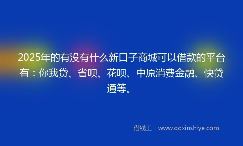 2025年的有没有什么新口子商城可以借款的平台有：你我贷、省呗、花呗、中原消费金融、快贷通等。