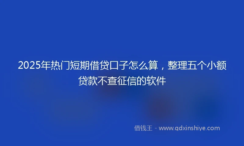 2025年热门短期借贷口子怎么算，整理五个小额贷款不查征信的软件