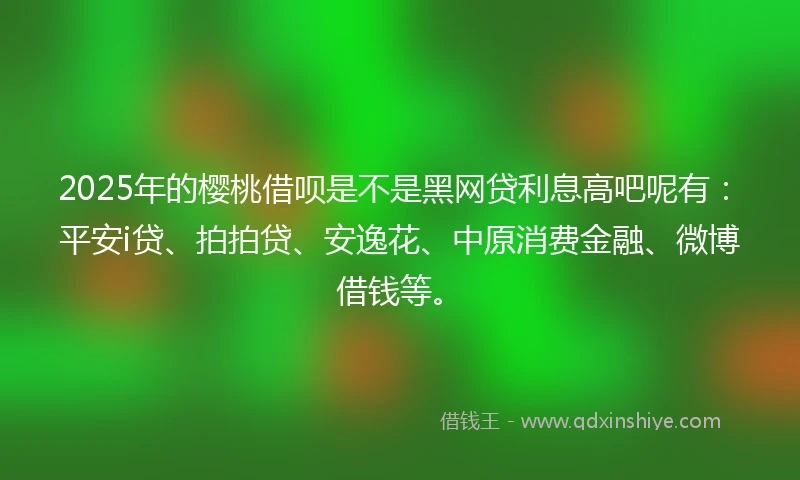 2025年的樱桃借呗是不是黑网贷利息高吧呢有：平安i贷、拍拍贷、安逸花、中原消费金融、微博借钱等。