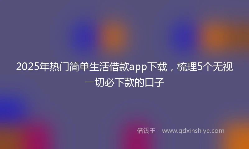 2025年热门简单生活借款app下载，梳理5个无视一切必下款的口子