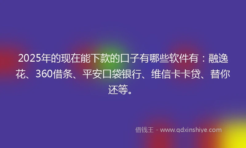 2025年的现在能下款的口子有哪些软件有：融逸花、360借条、平安口袋银行、维信卡卡贷、替你还等。