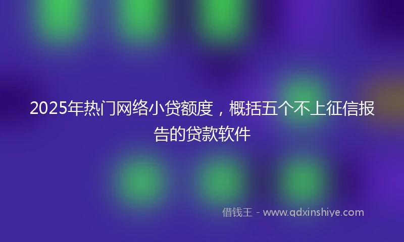 2025年热门网络小贷额度，概括五个不上征信报告的贷款软件