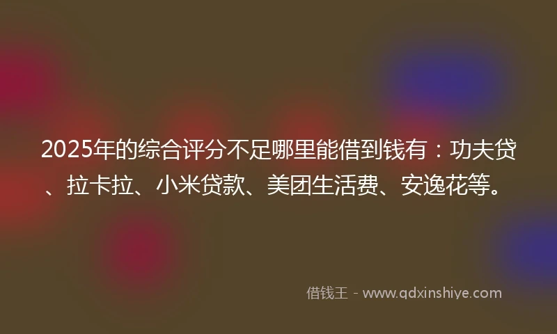 2025年的综合评分不足哪里能借到钱有：功夫贷、拉卡拉、小米贷款、美团生活费、安逸花等。