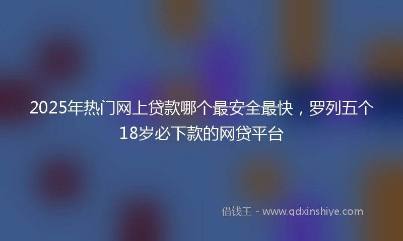 2025年热门网上贷款哪个最安全最快，罗列五个18岁必下款的网贷平台