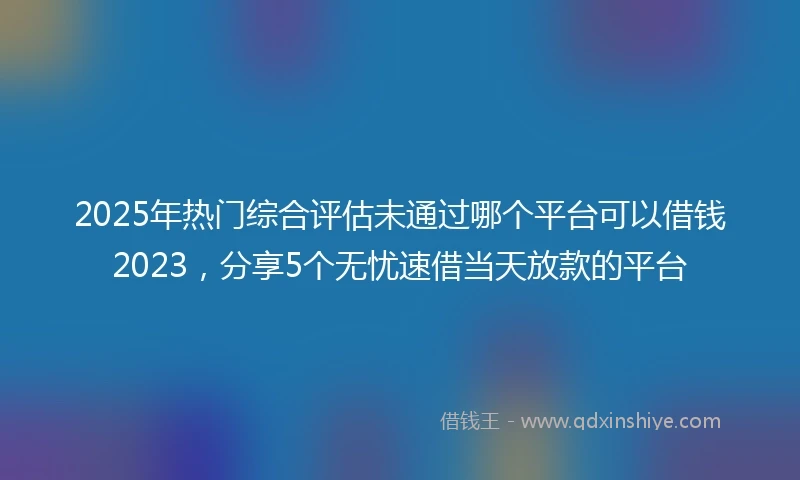 2025年热门综合评估未通过哪个平台可以借钱2023，分享5个无忧速借当天放款的平台