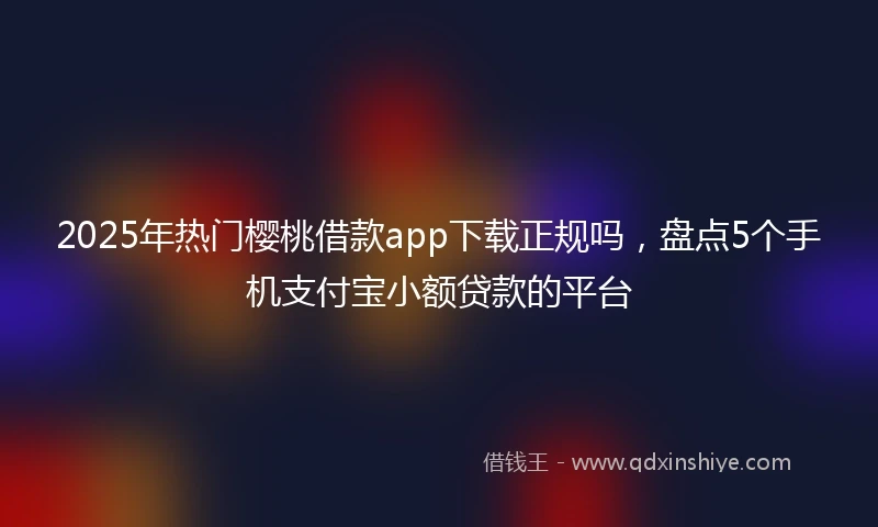 2025年热门樱桃借款app下载正规吗，盘点5个手机支付宝小额贷款的平台