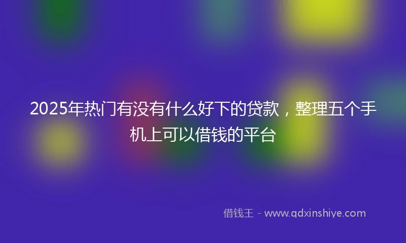 2025年热门有没有什么好下的贷款，整理五个手机上可以借钱的平台
