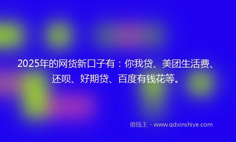 2025年的网货新口子有：你我贷、美团生活费、还呗、好期贷、百度有钱花等。