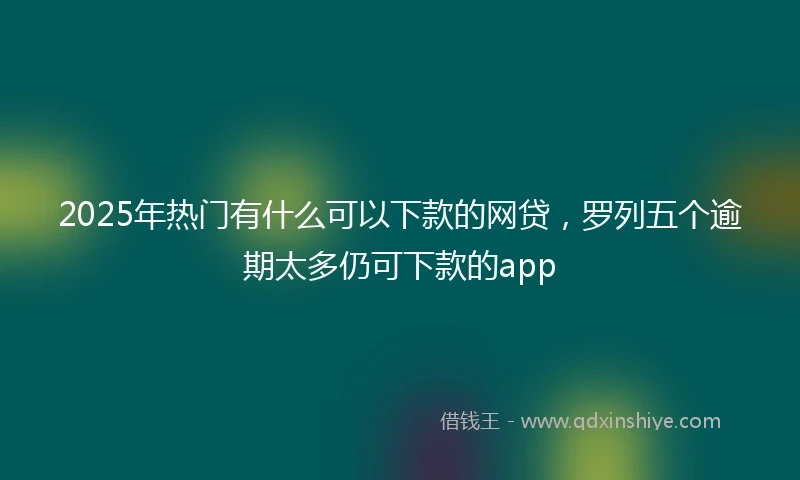 2025年热门有什么可以下款的网贷，罗列五个逾期太多仍可下款的app