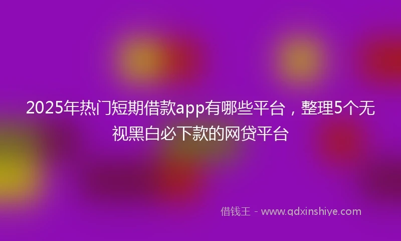 2025年热门短期借款app有哪些平台，整理5个无视黑白必下款的网贷平台