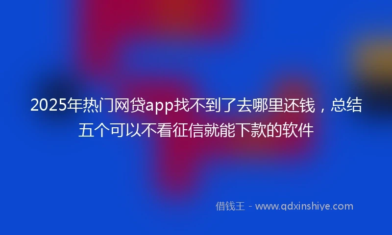 2025年热门网贷app找不到了去哪里还钱，总结五个可以不看征信就能下款的软件