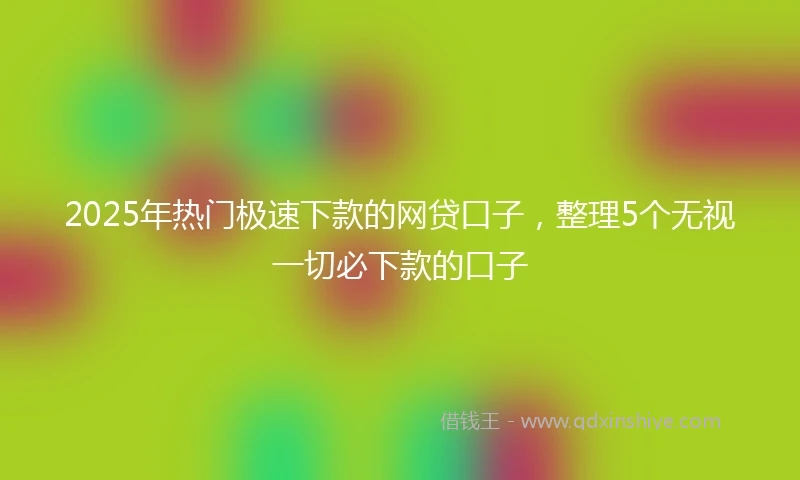 2025年热门极速下款的网贷口子，整理5个无视一切必下款的口子