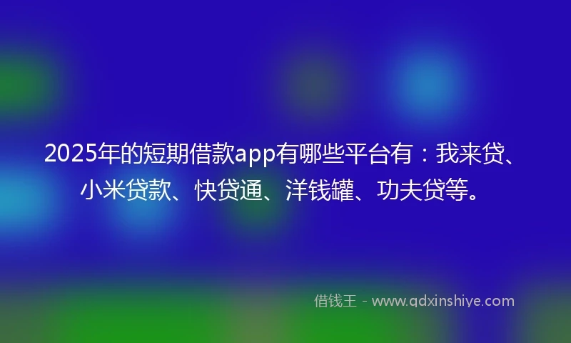 2025年的短期借款app有哪些平台有：我来贷、小米贷款、快贷通、洋钱罐、功夫贷等。