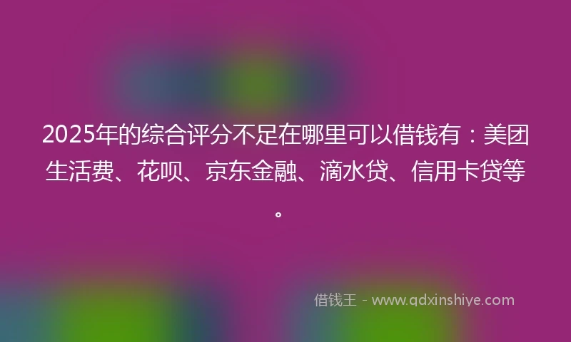 2025年的综合评分不足在哪里可以借钱有:美团生活费、花呗、京东金融、滴水贷、信用卡贷等。