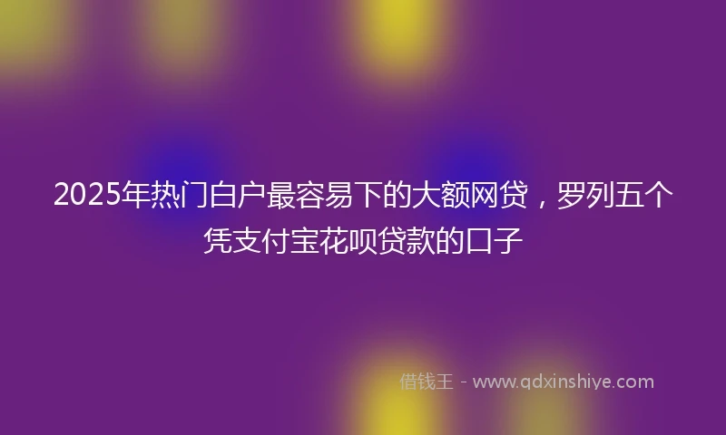 2025年热门白户最容易下的大额网贷，罗列五个凭支付宝花呗贷款的口子