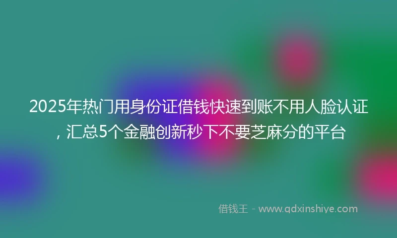 2025年热门用身份证借钱快速到账不用人脸认证，汇总5个金融创新秒下不要芝麻分的平台