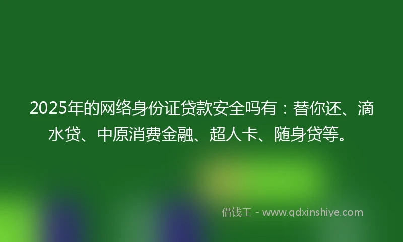 2025年的网络身份证贷款安全吗有：替你还、滴水贷、中原消费金融、超人卡、随身贷等。
