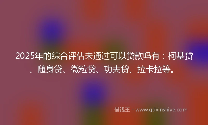 2025年的综合评估未通过可以贷款吗有：柯基贷、随身贷、微粒贷、功夫贷、拉卡拉等。