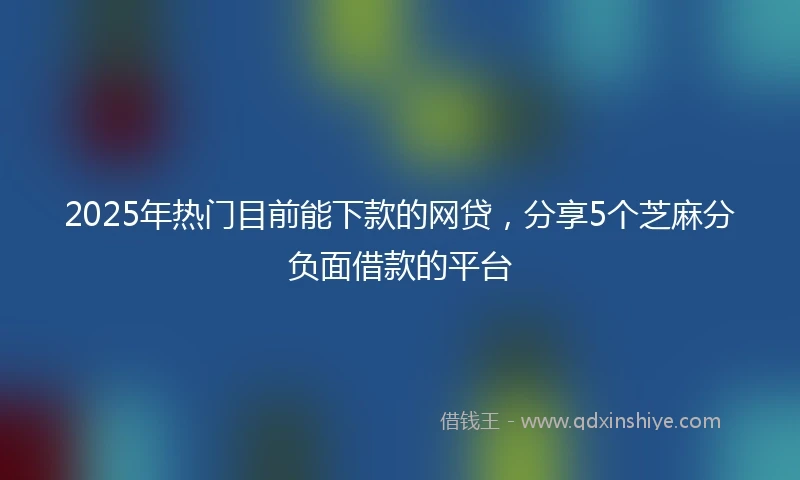 2025年热门目前能下款的网贷，分享5个芝麻分负面借款的平台