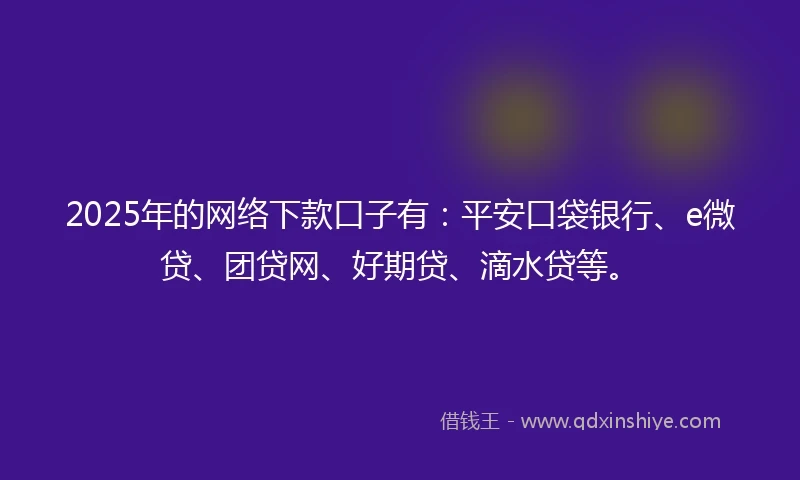 2025年的网络下款口子有：平安口袋银行、e微贷、团贷网、好期贷、滴水贷等。