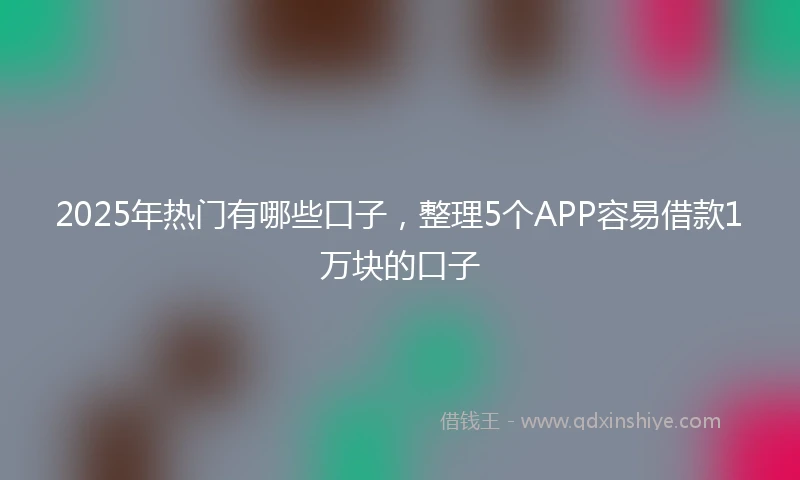 2025年热门有哪些口子，整理5个APP容易借款1万块的口子