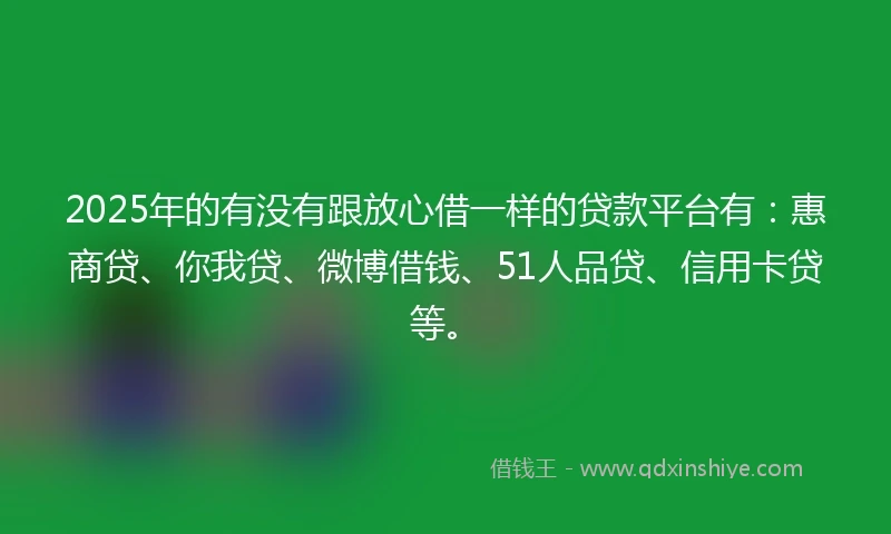 2025年的有没有跟放心借一样的贷款平台有：惠商贷、你我贷、微博借钱、51人品贷、信用卡贷等。