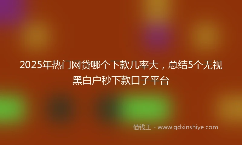 2025年热门网贷哪个下款几率大，总结5个无视黑白户秒下款口子平台