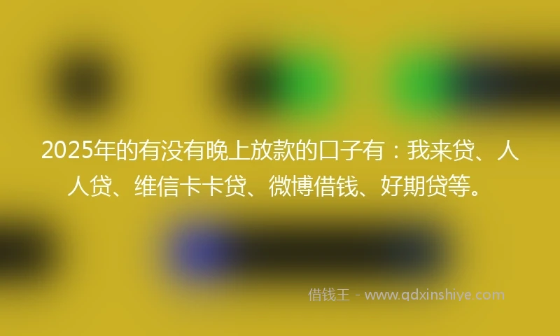 2025年的有没有晚上放款的口子有：我来贷、人人贷、维信卡卡贷、微博借钱、好期贷等。