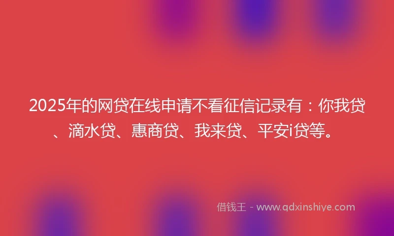 2025年的网贷在线申请不看征信记录有：你我贷、滴水贷、惠商贷、我来贷、平安i贷等。